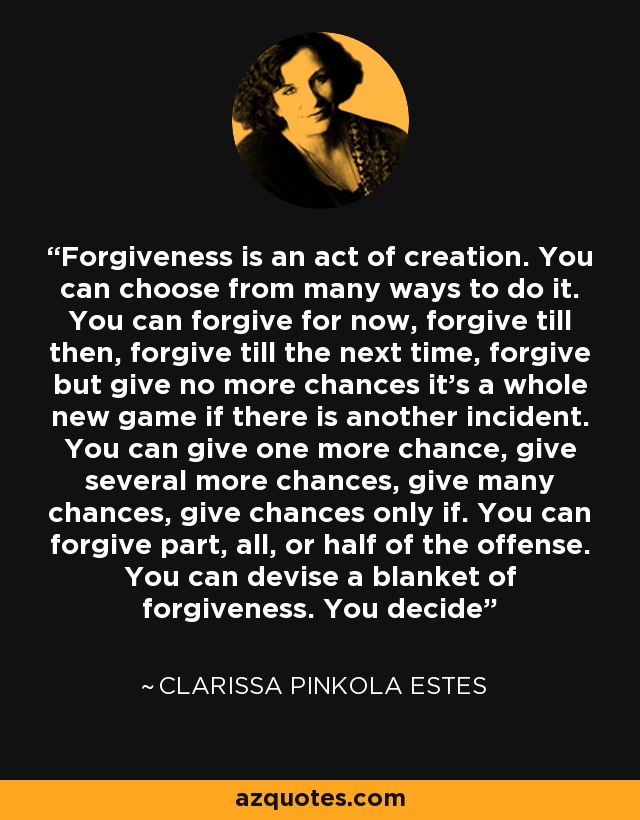 Forgiveness is an act of creation. You can choose from many ways to do it. You can forgive for now, forgive till then, forgive till the next time, forgive but give no more chances it’s a whole new game if there is another incident. You can give one more chance, give several more chances, give many chances, give chances only if. You can forgive part, all, or half of the offense. You can devise a blanket of forgiveness. You decide - Clarissa Pinkola Estes