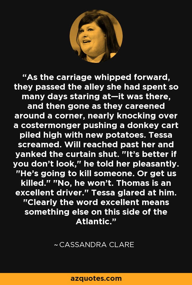 As the carriage whipped forward, they passed the alley she had spent so many days staring at—it was there, and then gone as they careened around a corner, nearly knocking over a costermonger pushing a donkey cart piled high with new potatoes. Tessa screamed. Will reached past her and yanked the curtain shut. 