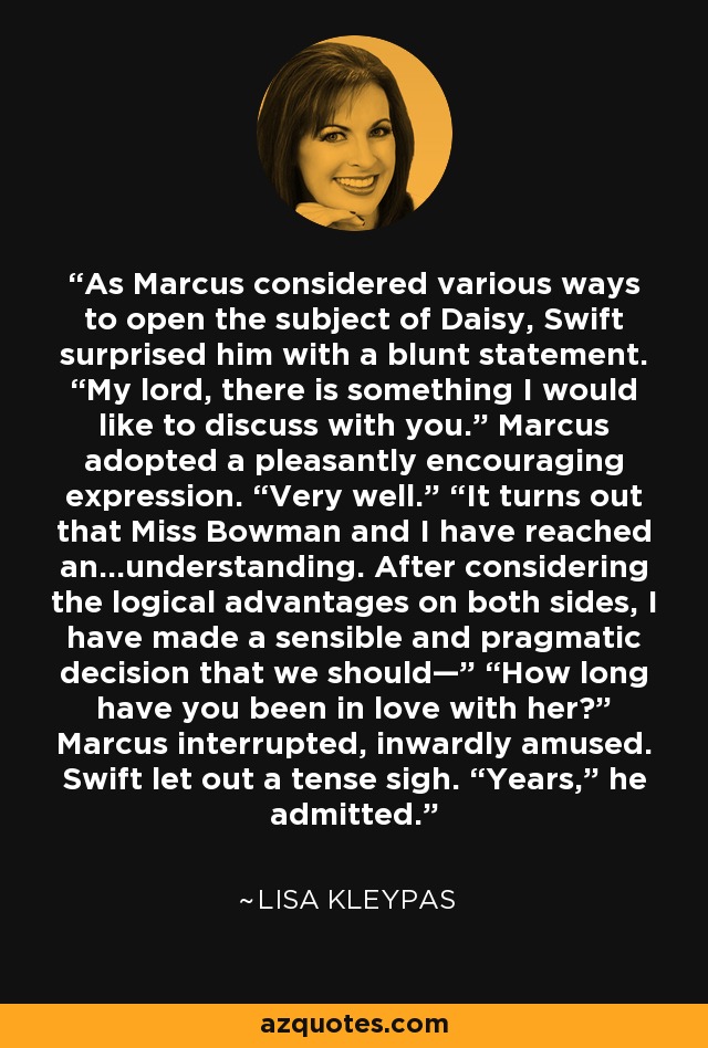 As Marcus considered various ways to open the subject of Daisy, Swift surprised him with a blunt statement. “My lord, there is something I would like to discuss with you.” Marcus adopted a pleasantly encouraging expression. “Very well.” “It turns out that Miss Bowman and I have reached an…understanding. After considering the logical advantages on both sides, I have made a sensible and pragmatic decision that we should—” “How long have you been in love with her?” Marcus interrupted, inwardly amused. Swift let out a tense sigh. “Years,” he admitted. - Lisa Kleypas