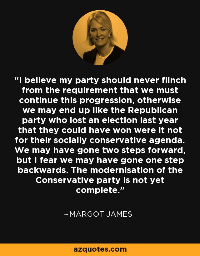 I believe my party should never flinch from the requirement that we must continue this progression, otherwise we may end up like the Republican party who lost an election last year that they could have won were it not for their socially conservative agenda. We may have gone two steps forward, but I fear we may have gone one step backwards. The modernisation of the Conservative party is not yet complete. - Margot James
