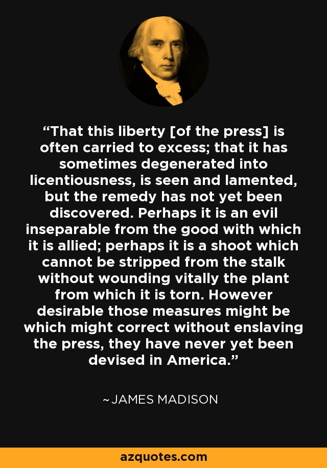 That this liberty [of the press] is often carried to excess; that it has sometimes degenerated into licentiousness, is seen and lamented, but the remedy has not yet been discovered. Perhaps it is an evil inseparable from the good with which it is allied; perhaps it is a shoot which cannot be stripped from the stalk without wounding vitally the plant from which it is torn. However desirable those measures might be which might correct without enslaving the press, they have never yet been devised in America. - James Madison