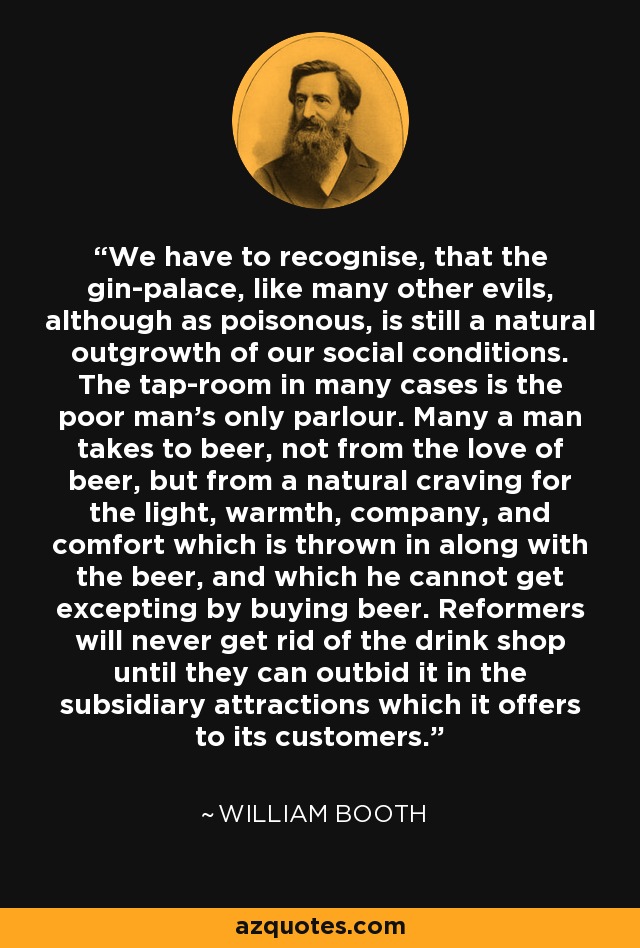 We have to recognise, that the gin-palace, like many other evils, although as poisonous, is still a natural outgrowth of our social conditions. The tap-room in many cases is the poor man's only parlour. Many a man takes to beer, not from the love of beer, but from a natural craving for the light, warmth, company, and comfort which is thrown in along with the beer, and which he cannot get excepting by buying beer. Reformers will never get rid of the drink shop until they can outbid it in the subsidiary attractions which it offers to its customers. - William Booth