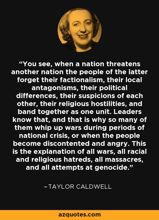 You see, when a nation threatens another nation the people of the latter forget their factionalism, their local antagonisms, their political differences, their suspicions of each other, their religious hostilities, and band together as one unit. Leaders know that, and that is why so many of them whip up wars during periods of national crisis, or when the people become discontented and angry. This is the explanation of all wars, all racial and religious hatreds, all massacres, and all attempts at genocide. - Taylor Caldwell