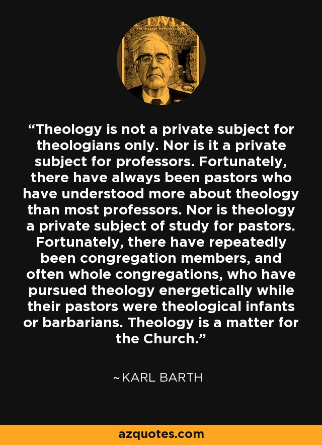 Theology is not a private subject for theologians only. Nor is it a private subject for professors. Fortunately, there have always been pastors who have understood more about theology than most professors. Nor is theology a private subject of study for pastors. Fortunately, there have repeatedly been congregation members, and often whole congregations, who have pursued theology energetically while their pastors were theological infants or barbarians. Theology is a matter for the Church. - Karl Barth