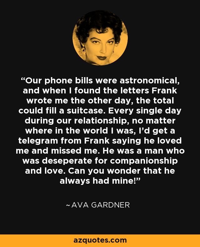 Our phone bills were astronomical, and when I found the letters Frank wrote me the other day, the total could fill a suitcase. Every single day during our relationship, no matter where in the world I was, I'd get a telegram from Frank saying he loved me and missed me. He was a man who was deseperate for companionship and love. Can you wonder that he always had mine! - Ava Gardner