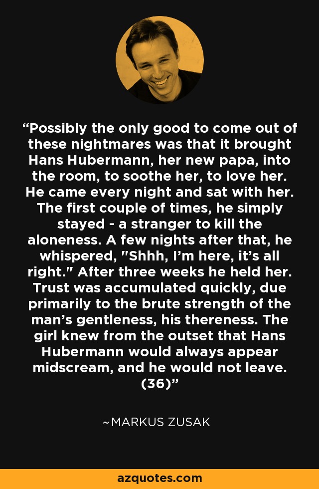 Possibly the only good to come out of these nightmares was that it brought Hans Hubermann, her new papa, into the room, to soothe her, to love her. He came every night and sat with her. The first couple of times, he simply stayed - a stranger to kill the aloneness. A few nights after that, he whispered, 