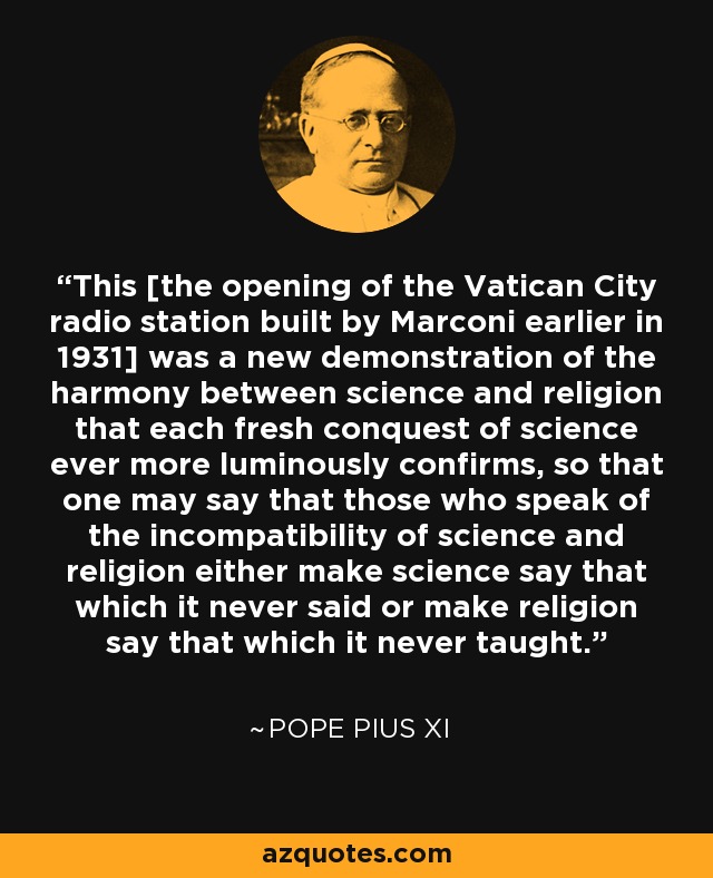This [the opening of the Vatican City radio station built by Marconi earlier in 1931] was a new demonstration of the harmony between science and religion that each fresh conquest of science ever more luminously confirms, so that one may say that those who speak of the incompatibility of science and religion either make science say that which it never said or make religion say that which it never taught. - Pope Pius XI