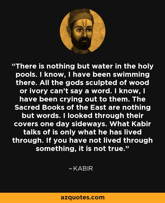 There is nothing but water in the holy pools. I know, I have been swimming there. All the gods sculpted of wood or ivory can’t say a word. I know, I have been crying out to them. The Sacred Books of the East are nothing but words. I looked through their covers one day sideways. What Kabir talks of is only what he has lived through. If you have not lived through something, it is not true. - Kabir