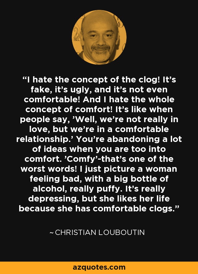 I hate the concept of the clog! It's fake, it's ugly, and it's not even comfortable! And I hate the whole concept of comfort! It's like when people say, 'Well, we're not really in love, but we're in a comfortable relationship.' You're abandoning a lot of ideas when you are too into comfort. 'Comfy'-that's one of the worst words! I just picture a woman feeling bad, with a big bottle of alcohol, really puffy. It's really depressing, but she likes her life because she has comfortable clogs. - Christian Louboutin