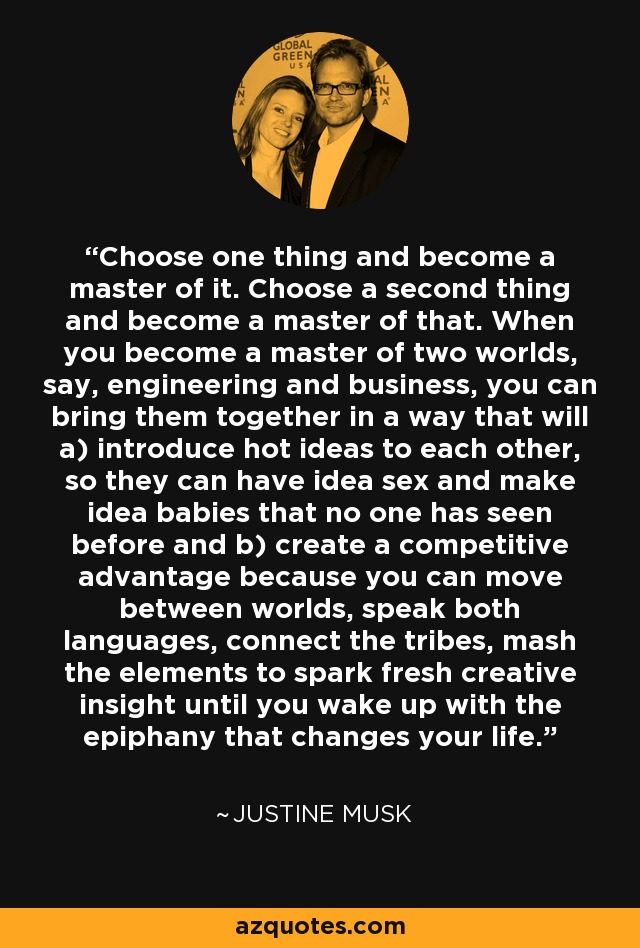 Choose one thing and become a master of it. Choose a second thing and become a master of that. When you become a master of two worlds, say, engineering and business, you can bring them together in a way that will a) introduce hot ideas to each other, so they can have idea sex and make idea babies that no one has seen before and b) create a competitive advantage because you can move between worlds, speak both languages, connect the tribes, mash the elements to spark fresh creative insight until you wake up with the epiphany that changes your life. - Justine Musk