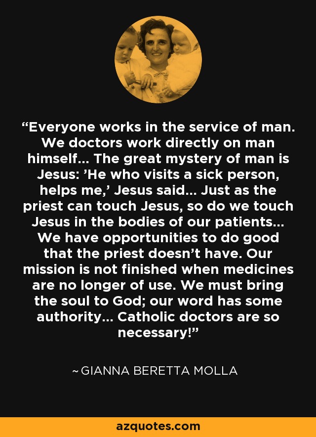 Everyone works in the service of man. We doctors work directly on man himself... The great mystery of man is Jesus: 'He who visits a sick person, helps me,' Jesus said... Just as the priest can touch Jesus, so do we touch Jesus in the bodies of our patients... We have opportunities to do good that the priest doesn't have. Our mission is not finished when medicines are no longer of use. We must bring the soul to God; our word has some authority... Catholic doctors are so necessary! - Gianna Beretta Molla