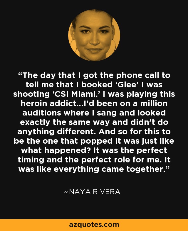 The day that I got the phone call to tell me that I booked ‘Glee’ I was shooting ‘CSI Miami.’ I was playing this heroin addict…I’d been on a million auditions where I sang and looked exactly the same way and didn’t do anything different. And so for this to be the one that popped it was just like what happened? It was the perfect timing and the perfect role for me. It was like everything came together. - Naya Rivera