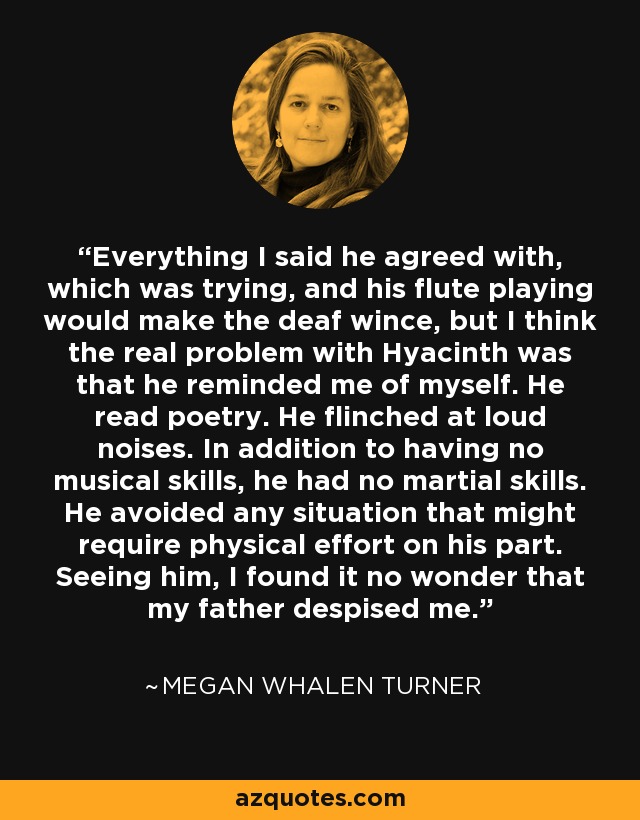 Everything I said he agreed with, which was trying, and his flute playing would make the deaf wince, but I think the real problem with Hyacinth was that he reminded me of myself. He read poetry. He flinched at loud noises. In addition to having no musical skills, he had no martial skills. He avoided any situation that might require physical effort on his part. Seeing him, I found it no wonder that my father despised me. - Megan Whalen Turner