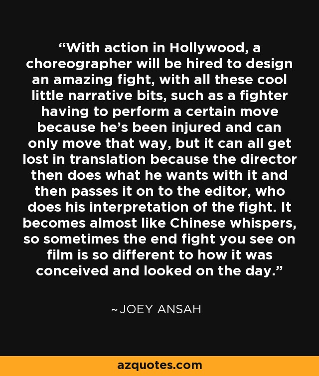 With action in Hollywood, a choreographer will be hired to design an amazing fight, with all these cool little narrative bits, such as a fighter having to perform a certain move because he's been injured and can only move that way, but it can all get lost in translation because the director then does what he wants with it and then passes it on to the editor, who does his interpretation of the fight. It becomes almost like Chinese whispers, so sometimes the end fight you see on film is so different to how it was conceived and looked on the day. - Joey Ansah