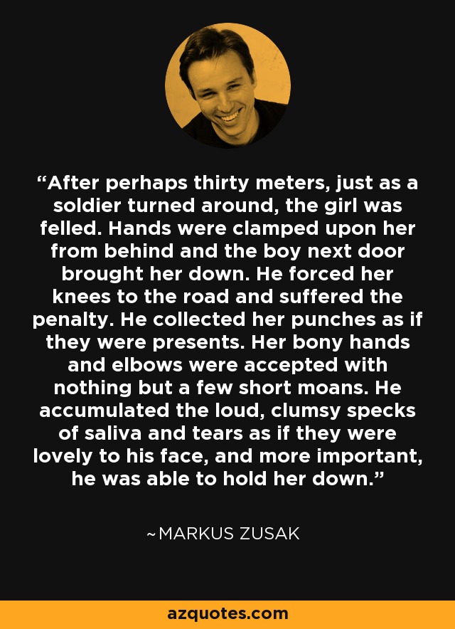 After perhaps thirty meters, just as a soldier turned around, the girl was felled. Hands were clamped upon her from behind and the boy next door brought her down. He forced her knees to the road and suffered the penalty. He collected her punches as if they were presents. Her bony hands and elbows were accepted with nothing but a few short moans. He accumulated the loud, clumsy specks of saliva and tears as if they were lovely to his face, and more important, he was able to hold her down. - Markus Zusak