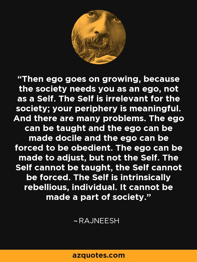 Then ego goes on growing, because the society needs you as an ego, not as a Self. The Self is irrelevant for the society; your periphery is meaningful. And there are many problems. The ego can be taught and the ego can be made docile and the ego can be forced to be obedient. The ego can be made to adjust, but not the Self. The Self cannot be taught, the Self cannot be forced. The Self is intrinsically rebellious, individual. It cannot be made a part of society. - Rajneesh