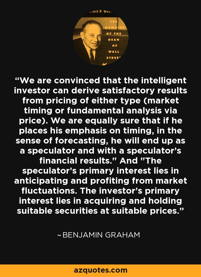 We are convinced that the intelligent investor can derive satisfactory results from pricing of either type (market timing or fundamental analysis via price). We are equally sure that if he places his emphasis on timing, in the sense of forecasting, he will end up as a speculator and with a speculator's financial results.