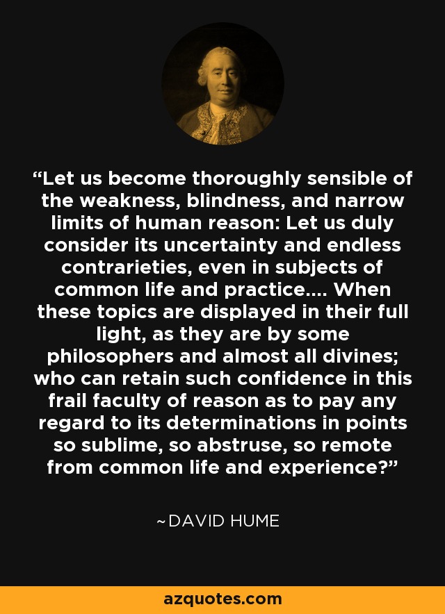 Let us become thoroughly sensible of the weakness, blindness, and narrow limits of human reason: Let us duly consider its uncertainty and endless contrarieties, even in subjects of common life and practice.... When these topics are displayed in their full light, as they are by some philosophers and almost all divines; who can retain such confidence in this frail faculty of reason as to pay any regard to its determinations in points so sublime, so abstruse, so remote from common life and experience? - David Hume