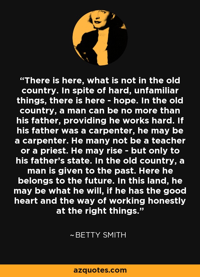 There is here, what is not in the old country. In spite of hard, unfamiliar things, there is here - hope. In the old country, a man can be no more than his father, providing he works hard. If his father was a carpenter, he may be a carpenter. He many not be a teacher or a priest. He may rise - but only to his father's state. In the old country, a man is given to the past. Here he belongs to the future. In this land, he may be what he will, if he has the good heart and the way of working honestly at the right things. - Betty Smith