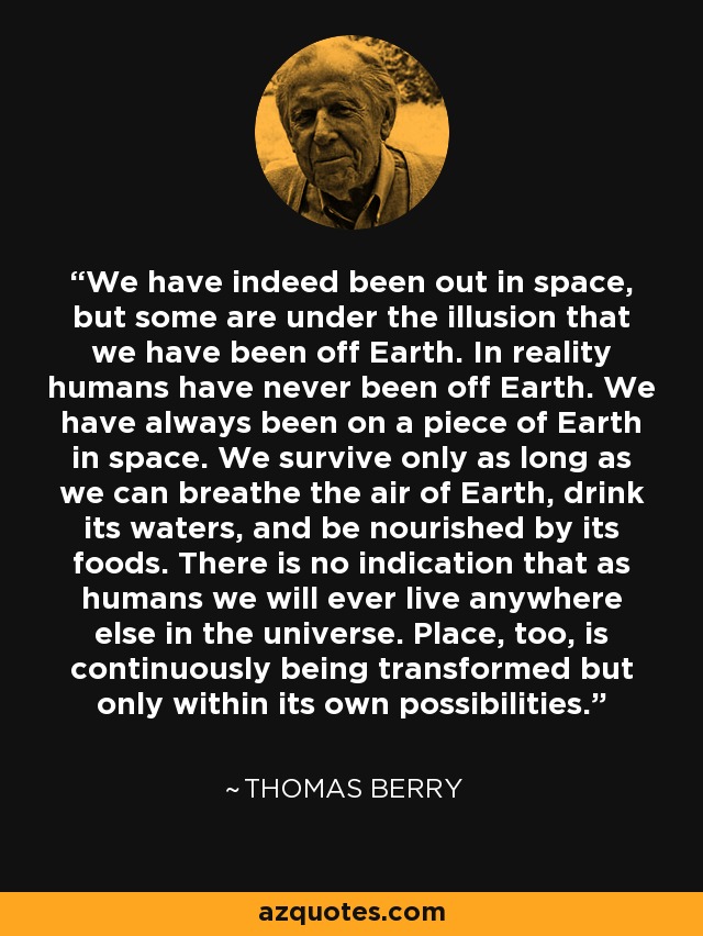 We have indeed been out in space, but some are under the illusion that we have been off Earth. In reality humans have never been off Earth. We have always been on a piece of Earth in space. We survive only as long as we can breathe the air of Earth, drink its waters, and be nourished by its foods. There is no indication that as humans we will ever live anywhere else in the universe. Place, too, is continuously being transformed but only within its own possibilities. - Thomas Berry