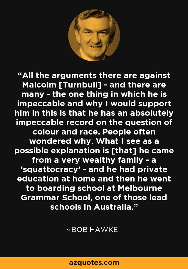 All the arguments there are against Malcolm [Turnbull] - and there are many - the one thing in which he is impeccable and why I would support him in this is that he has an absolutely impeccable record on the question of colour and race. People often wondered why. What I see as a possible explanation is [that] he came from a very wealthy family - a 'squattocracy' - and he had private education at home and then he went to boarding school at Melbourne Grammar School, one of those lead schools in Australia. - Bob Hawke