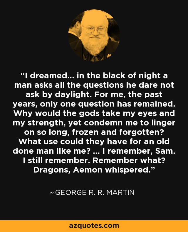 I dreamed... in the black of night a man asks all the questions he dare not ask by daylight. For me, the past years, only one question has remained. Why would the gods take my eyes and my strength, yet condemn me to linger on so long, frozen and forgotten? What use could they have for an old done man like me? ... I remember, Sam. I still remember. Remember what? Dragons, Aemon whispered. - George R. R. Martin