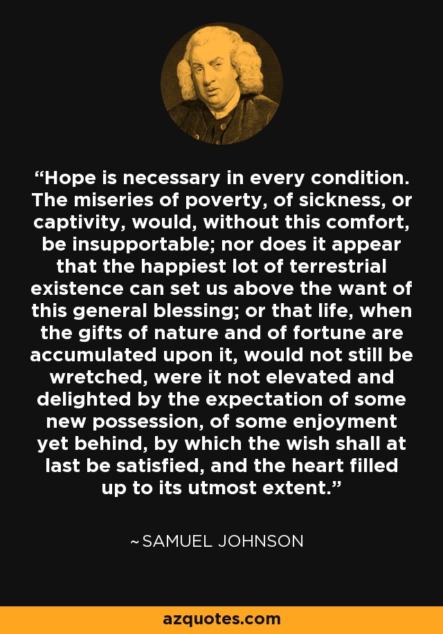 Hope is necessary in every condition. The miseries of poverty, of sickness, or captivity, would, without this comfort, be insupportable; nor does it appear that the happiest lot of terrestrial existence can set us above the want of this general blessing; or that life, when the gifts of nature and of fortune are accumulated upon it, would not still be wretched, were it not elevated and delighted by the expectation of some new possession, of some enjoyment yet behind, by which the wish shall at last be satisfied, and the heart filled up to its utmost extent. - Samuel Johnson
