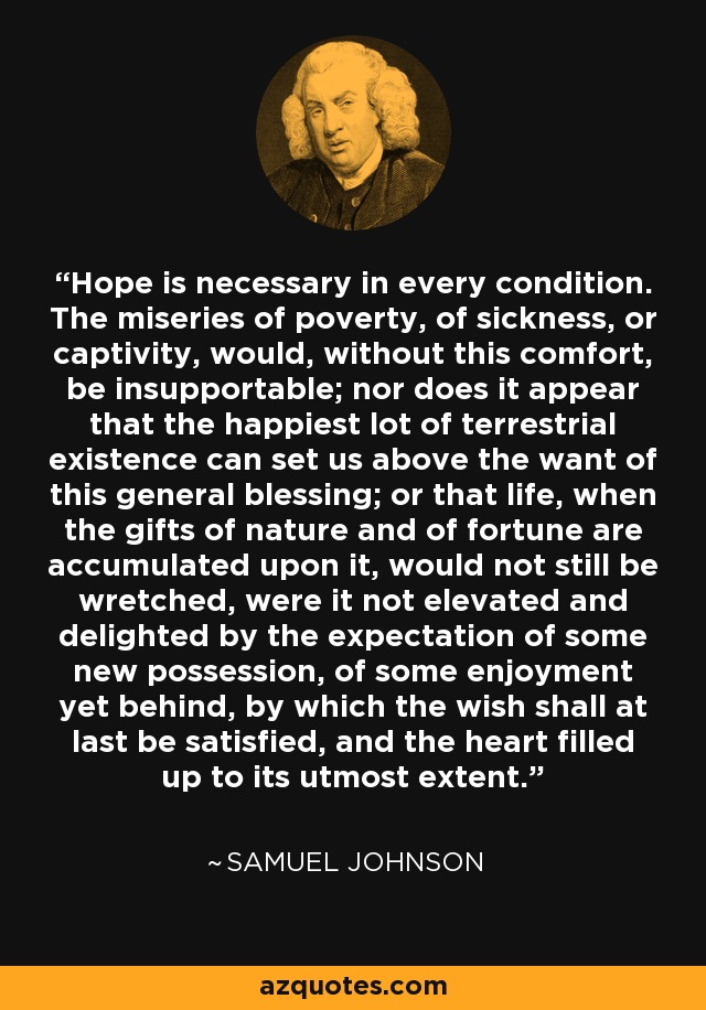 Hope is necessary in every condition. The miseries of poverty, of sickness, or captivity, would, without this comfort, be insupportable; nor does it appear that the happiest lot of terrestrial existence can set us above the want of this general blessing; or that life, when the gifts of nature and of fortune are accumulated upon it, would not still be wretched, were it not elevated and delighted by the expectation of some new possession, of some enjoyment yet behind, by which the wish shall at last be satisfied, and the heart filled up to its utmost extent. - Samuel Johnson