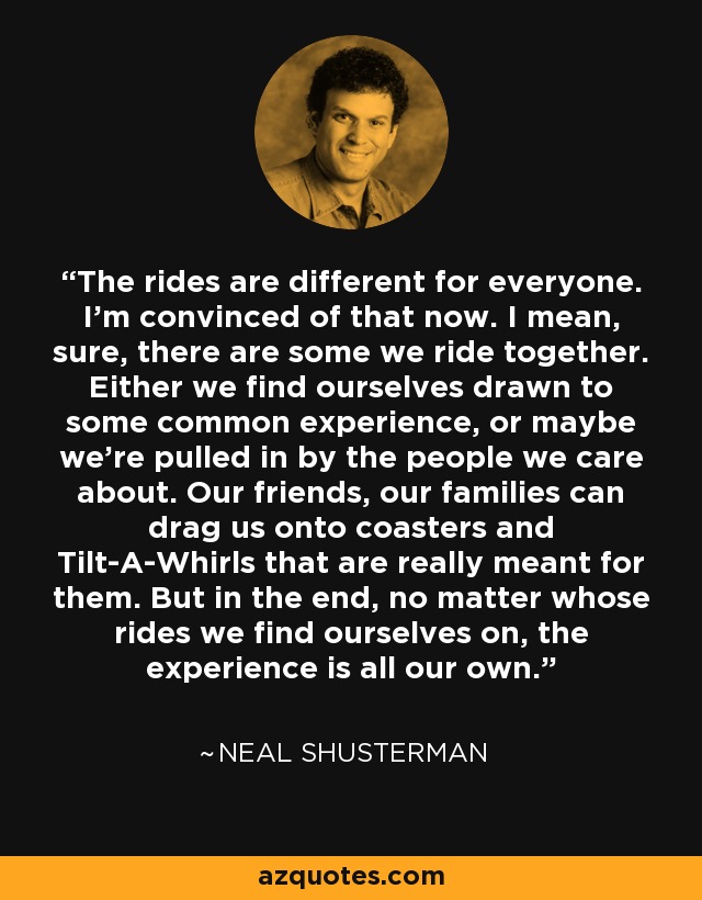 The rides are different for everyone. I'm convinced of that now. I mean, sure, there are some we ride together. Either we find ourselves drawn to some common experience, or maybe we're pulled in by the people we care about. Our friends, our families can drag us onto coasters and Tilt-A-Whirls that are really meant for them. But in the end, no matter whose rides we find ourselves on, the experience is all our own. - Neal Shusterman