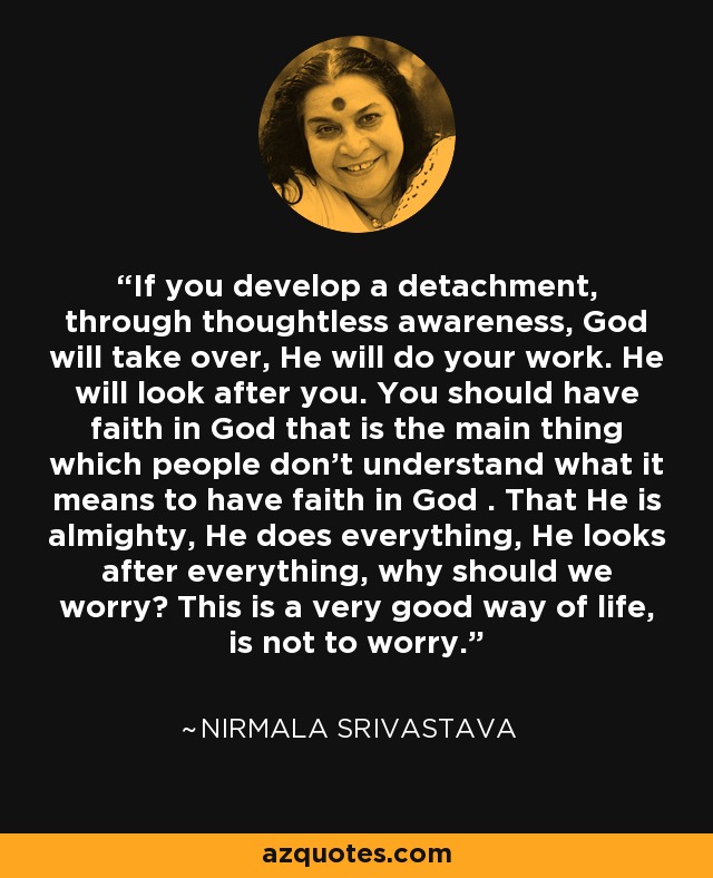 If you develop a detachment, through thoughtless awareness, God will take over, He will do your work. He will look after you. You should have faith in God that is the main thing which people don't understand what it means to have faith in God . That He is almighty, He does everything, He looks after everything, why should we worry? This is a very good way of life, is not to worry. - Nirmala Srivastava