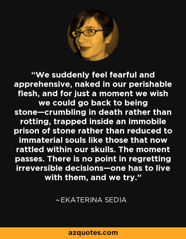 We suddenly feel fearful and apprehensive, naked in our perishable flesh, and for just a moment we wish we could go back to being stone—crumbling in death rather than rotting, trapped inside an immobile prison of stone rather than reduced to immaterial souls like those that now rattled within our skulls. The moment passes. There is no point in regretting irreversible decisions—one has to live with them, and we try. - Ekaterina Sedia