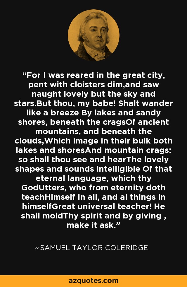 For I was reared in the great city, pent with cloisters dim,and saw naught lovely but the sky and stars.But thou, my babe! Shalt wander like a breeze By lakes and sandy shores, beneath the cragsOf ancient mountains, and beneath the clouds,Which image in their bulk both lakes and shoresAnd mountain crags: so shall thou see and hearThe lovely shapes and sounds intelligible Of that eternal language, which thy GodUtters, who from eternity doth teachHimself in all, and al things in himselfGreat universal teacher! He shall moldThy spirit and by giving , make it ask. - Samuel Taylor Coleridge