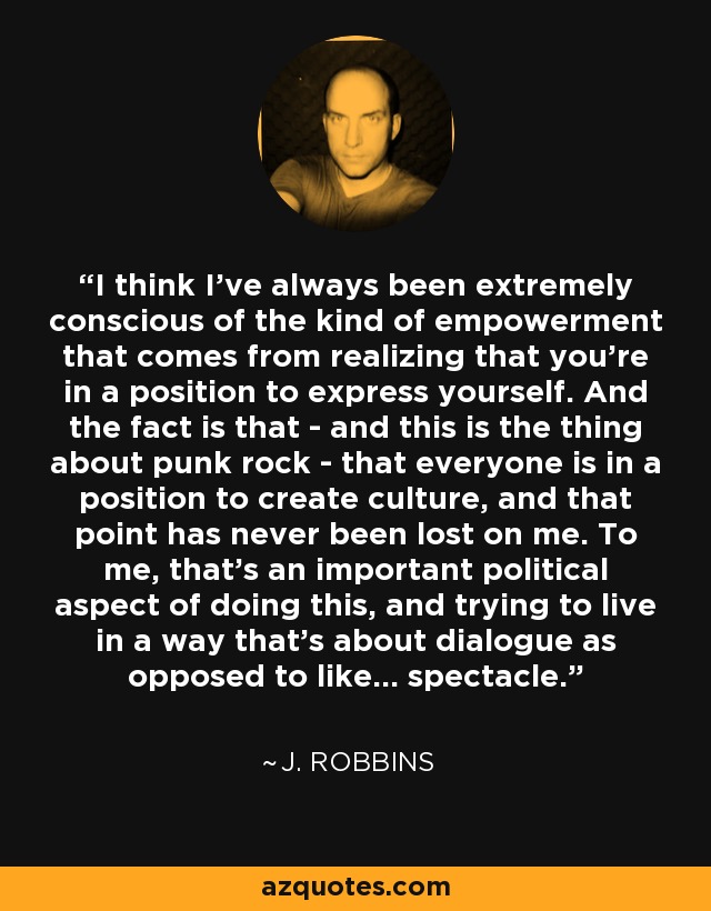 I think I've always been extremely conscious of the kind of empowerment that comes from realizing that you're in a position to express yourself. And the fact is that - and this is the thing about punk rock - that everyone is in a position to create culture, and that point has never been lost on me. To me, that's an important political aspect of doing this, and trying to live in a way that's about dialogue as opposed to like... spectacle. - J. Robbins