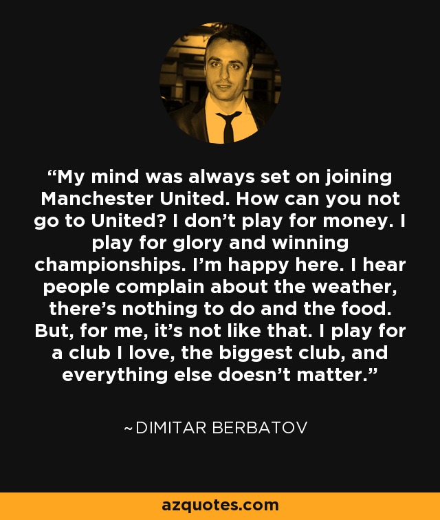 My mind was always set on joining Manchester United. How can you not go to United? I don’t play for money. I play for glory and winning championships. I’m happy here. I hear people complain about the weather, there’s nothing to do and the food. But, for me, it’s not like that. I play for a club I love, the biggest club, and everything else doesn’t matter. - Dimitar Berbatov