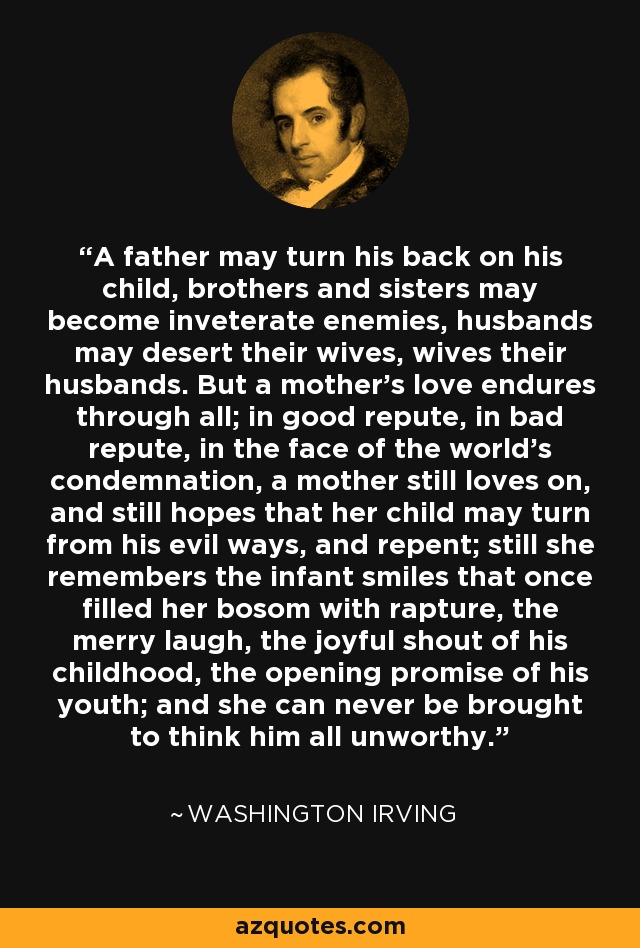 A father may turn his back on his child, brothers and sisters may become inveterate enemies, husbands may desert their wives, wives their husbands. But a mother's love endures through all; in good repute, in bad repute, in the face of the world's condemnation, a mother still loves on, and still hopes that her child may turn from his evil ways, and repent; still she remembers the infant smiles that once filled her bosom with rapture, the merry laugh, the joyful shout of his childhood, the opening promise of his youth; and she can never be brought to think him all unworthy. - Washington Irving