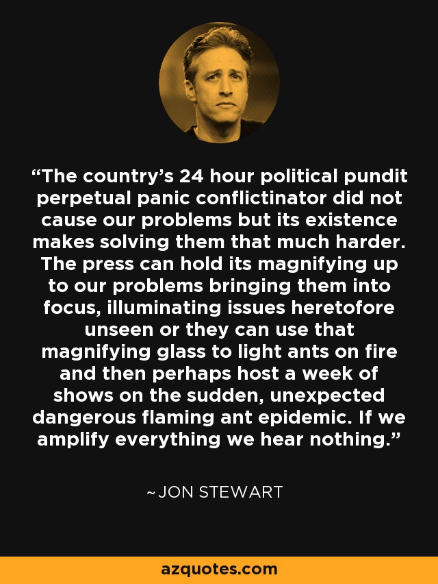 The country's 24 hour political pundit perpetual panic conflictinator did not cause our problems but its existence makes solving them that much harder. The press can hold its magnifying up to our problems bringing them into focus, illuminating issues heretofore unseen or they can use that magnifying glass to light ants on fire and then perhaps host a week of shows on the sudden, unexpected dangerous flaming ant epidemic. If we amplify everything we hear nothing. - Jon Stewart