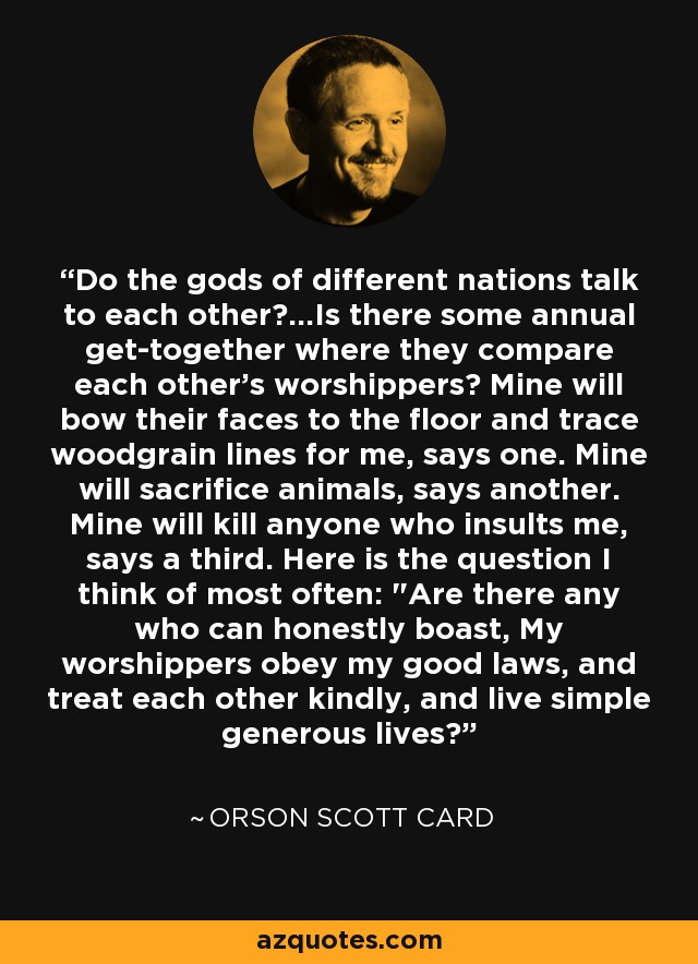 Do the gods of different nations talk to each other?...Is there some annual get-together where they compare each other's worshippers? Mine will bow their faces to the floor and trace woodgrain lines for me, says one. Mine will sacrifice animals, says another. Mine will kill anyone who insults me, says a third. Here is the question I think of most often: 