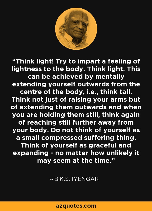 Think light! Try to impart a feeling of lightness to the body. Think light. This can be achieved by mentally extending yourself outwards from the centre of the body, i.e., think tall. Think not just of raising your arms but of extending them outwards and when you are holding them still, think again of reaching still further away from your body. Do not think of yourself as a small compressed suffering thing. Think of yourself as graceful and expanding - no matter how unlikely it may seem at the time. - B.K.S. Iyengar