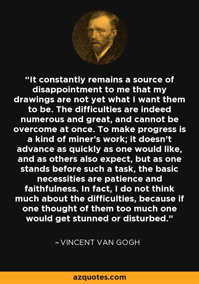 It constantly remains a source of disappointment to me that my drawings are not yet what I want them to be. The difficulties are indeed numerous and great, and cannot be overcome at once. To make progress is a kind of miner’s work; it doesn’t advance as quickly as one would like, and as others also expect, but as one stands before such a task, the basic necessities are patience and faithfulness. In fact, I do not think much about the difficulties, because if one thought of them too much one would get stunned or disturbed. - Vincent Van Gogh