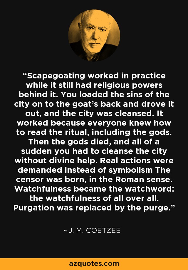 Scapegoating worked in practice while it still had religious powers behind it. You loaded the sins of the city on to the goat’s back and drove it out, and the city was cleansed. It worked because everyone knew how to read the ritual, including the gods. Then the gods died, and all of a sudden you had to cleanse the city without divine help. Real actions were demanded instead of symbolism The censor was born, in the Roman sense. Watchfulness became the watchword: the watchfulness of all over all. Purgation was replaced by the purge. - J. M. Coetzee