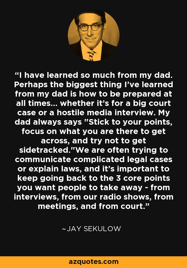 I have learned so much from my dad. Perhaps the biggest thing I've learned from my dad is how to be prepared at all times... whether it's for a big court case or a hostile media interview. My dad always says 