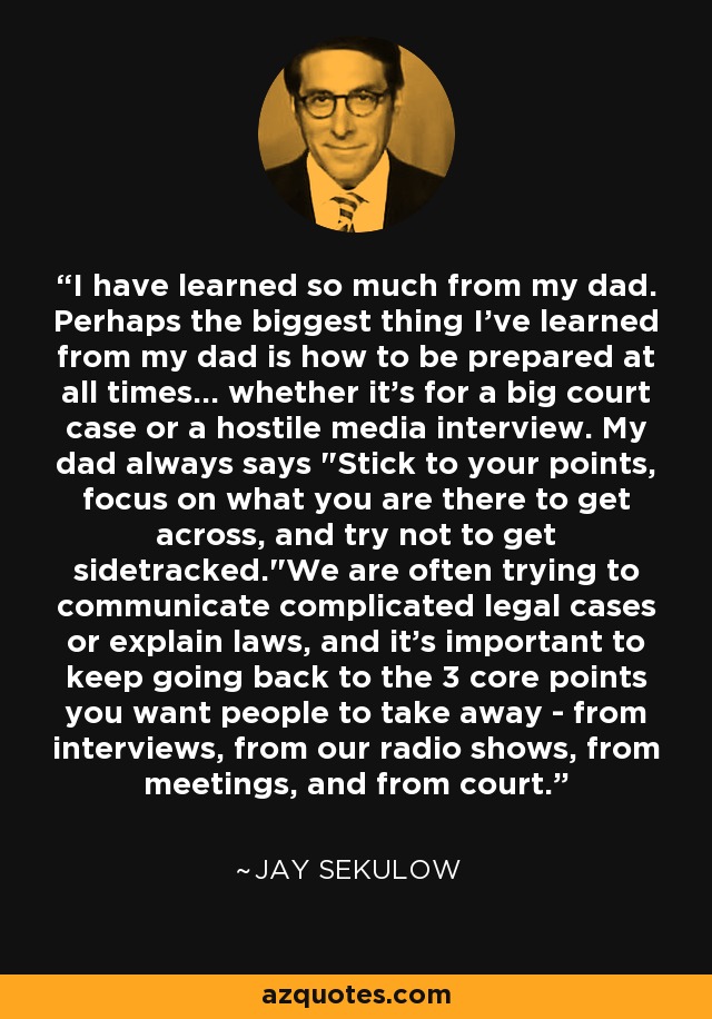 I have learned so much from my dad. Perhaps the biggest thing I've learned from my dad is how to be prepared at all times... whether it's for a big court case or a hostile media interview. My dad always says 
