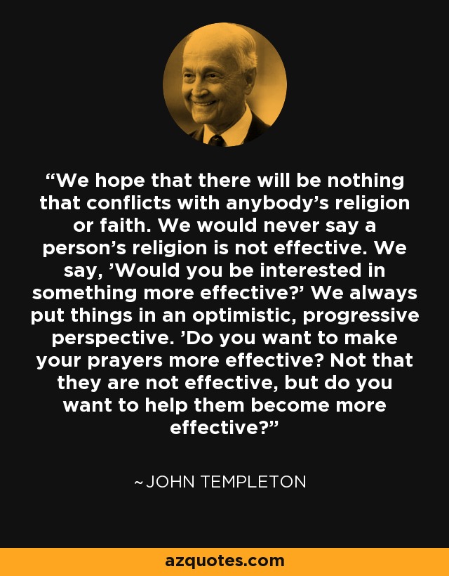 We hope that there will be nothing that conflicts with anybody's religion or faith. We would never say a person's religion is not effective. We say, 'Would you be interested in something more effective?' We always put things in an optimistic, progressive perspective. 'Do you want to make your prayers more effective? Not that they are not effective, but do you want to help them become more effective?' - John Templeton