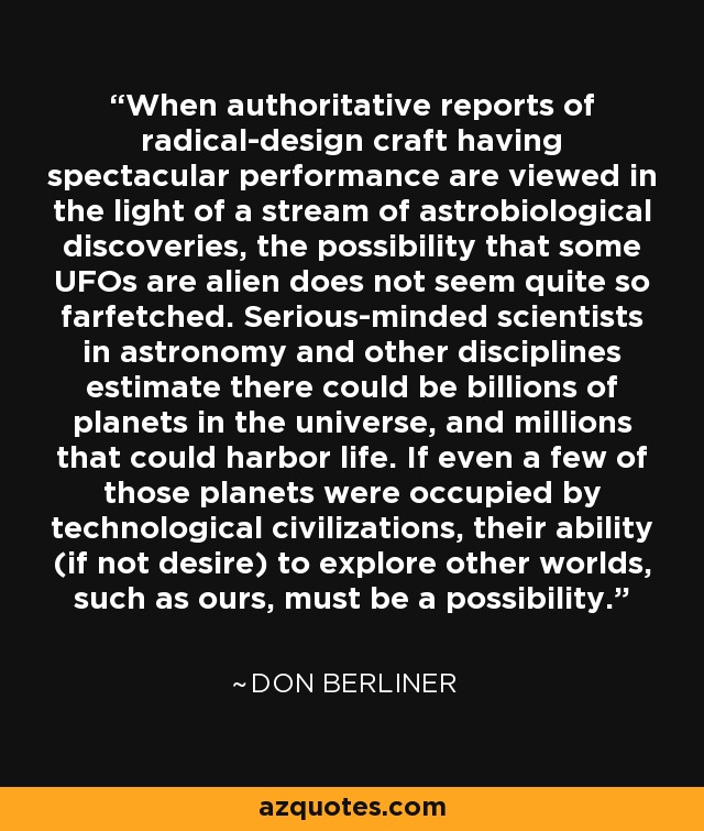 When authoritative reports of radical-design craft having spectacular performance are viewed in the light of a stream of astrobiological discoveries, the possibility that some UFOs are alien does not seem quite so farfetched. Serious-minded scientists in astronomy and other disciplines estimate there could be billions of planets in the universe, and millions that could harbor life. If even a few of those planets were occupied by technological civilizations, their ability (if not desire) to explore other worlds, such as ours, must be a possibility. - Don Berliner