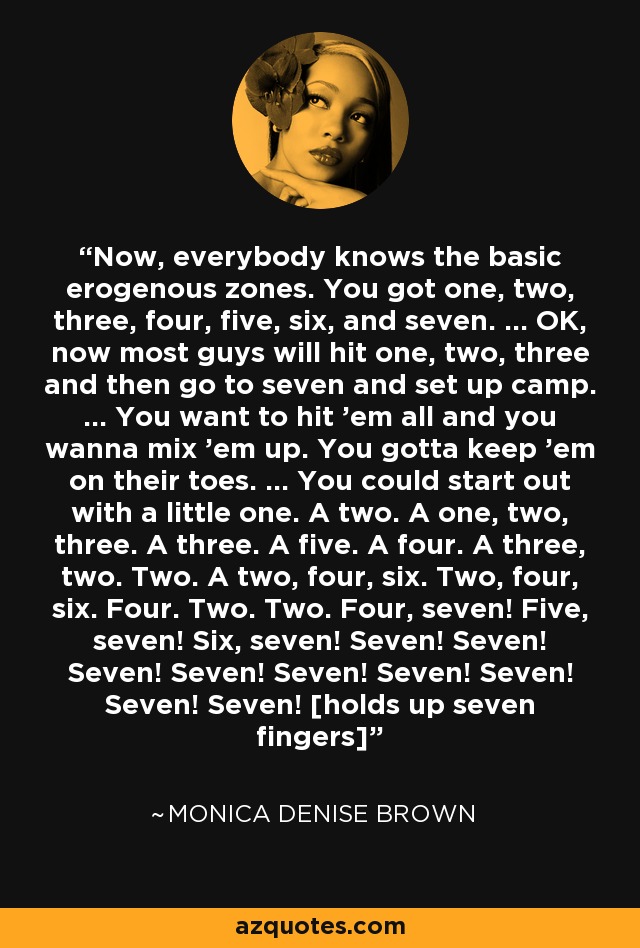 Now, everybody knows the basic erogenous zones. You got one, two, three, four, five, six, and seven. ... OK, now most guys will hit one, two, three and then go to seven and set up camp. ... You want to hit 'em all and you wanna mix 'em up. You gotta keep 'em on their toes. ... You could start out with a little one. A two. A one, two, three. A three. A five. A four. A three, two. Two. A two, four, six. Two, four, six. Four. Two. Two. Four, seven! Five, seven! Six, seven! Seven! Seven! Seven! Seven! Seven! Seven! Seven! Seven! Seven! [holds up seven fingers] - Monica Denise Brown