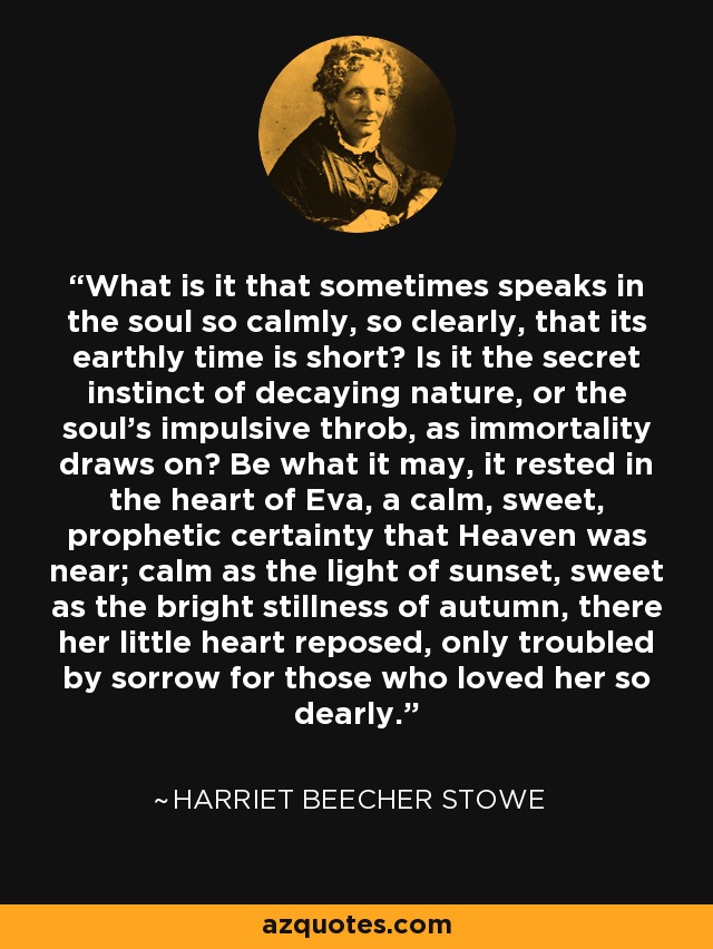 What is it that sometimes speaks in the soul so calmly, so clearly, that its earthly time is short? Is it the secret instinct of decaying nature, or the soul's impulsive throb, as immortality draws on? Be what it may, it rested in the heart of Eva, a calm, sweet, prophetic certainty that Heaven was near; calm as the light of sunset, sweet as the bright stillness of autumn, there her little heart reposed, only troubled by sorrow for those who loved her so dearly. - Harriet Beecher Stowe