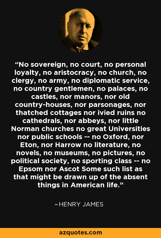 No sovereign, no court, no personal loyalty, no aristocracy, no church, no clergy, no army, no diplomatic service, no country gentlemen, no palaces, no castles, nor manors, nor old country-houses, nor parsonages, nor thatched cottages nor ivied ruins no cathedrals, nor abbeys, nor little Norman churches no great Universities nor public schools -- no Oxford, nor Eton, nor Harrow no literature, no novels, no museums, no pictures, no political society, no sporting class -- no Epsom nor Ascot Some such list as that might be drawn up of the absent things in American life. - Henry James