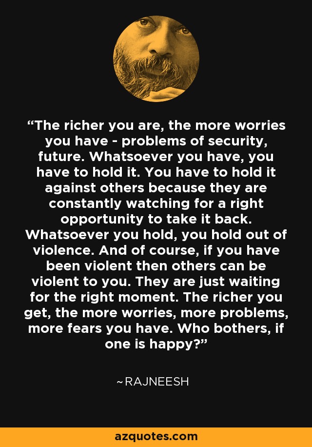 The richer you are, the more worries you have - problems of security, future. Whatsoever you have, you have to hold it. You have to hold it against others because they are constantly watching for a right opportunity to take it back. Whatsoever you hold, you hold out of violence. And of course, if you have been violent then others can be violent to you. They are just waiting for the right moment. The richer you get, the more worries, more problems, more fears you have. Who bothers, if one is happy? - Rajneesh