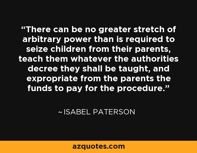 There can be no greater stretch of arbitrary power than is required to seize children from their parents, teach them whatever the authorities decree they shall be taught, and expropriate from the parents the funds to pay for the procedure. - Isabel Paterson