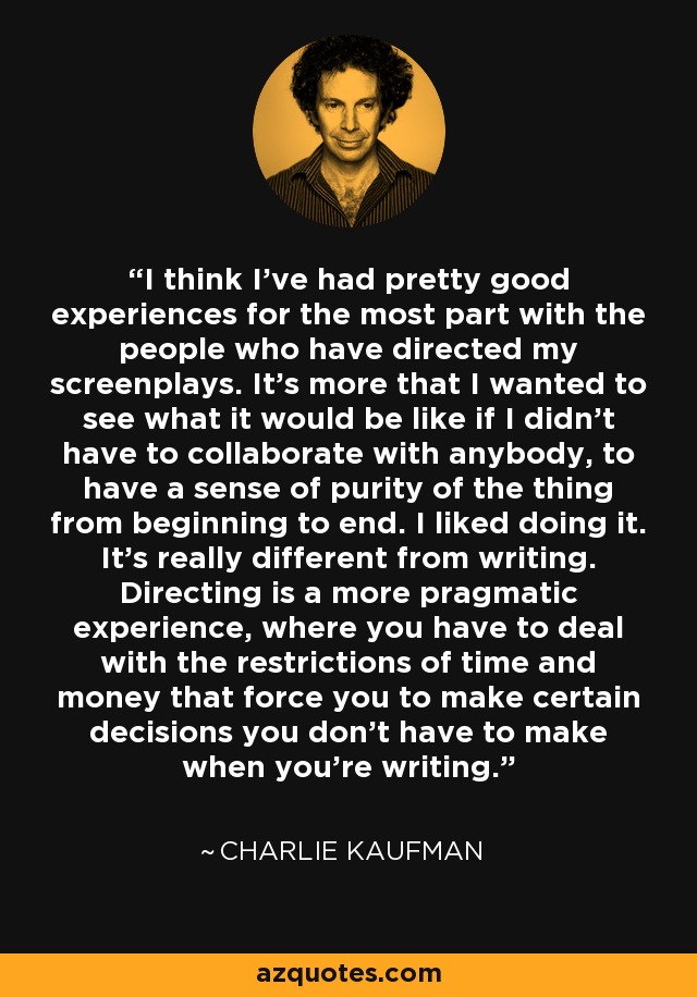 I think I've had pretty good experiences for the most part with the people who have directed my screenplays. It's more that I wanted to see what it would be like if I didn't have to collaborate with anybody, to have a sense of purity of the thing from beginning to end. I liked doing it. It's really different from writing. Directing is a more pragmatic experience, where you have to deal with the restrictions of time and money that force you to make certain decisions you don't have to make when you're writing. - Charlie Kaufman